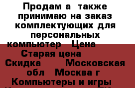 Продам а  также принимаю на заказ комплектующих для персональных компьютер › Цена ­ 100 › Старая цена ­ 100 › Скидка ­ 5 - Московская обл., Москва г. Компьютеры и игры » Комплектующие к ПК   . Московская обл.,Москва г.